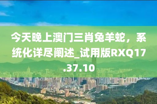 今天晚上澳门三肖兔羊蛇，系统化详尽阐述_试用版RXQ17.37.10