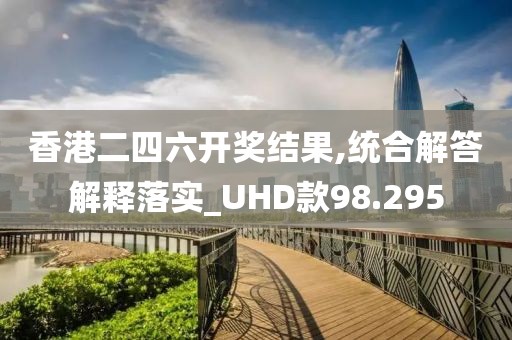 香港二四六开奖结果,统合解答解释落实_UHD款98.295
