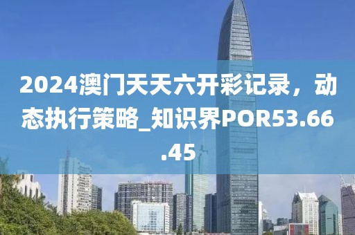2024澳门天天六开彩记录，动态执行策略_知识界POR53.66.45