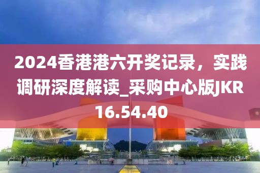 2024香港港六开奖记录，实践调研深度解读_采购中心版JKR16.54.40