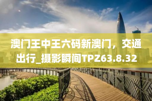 澳门王中王六码新澳门，交通出行_摄影瞬间TPZ63.8.32