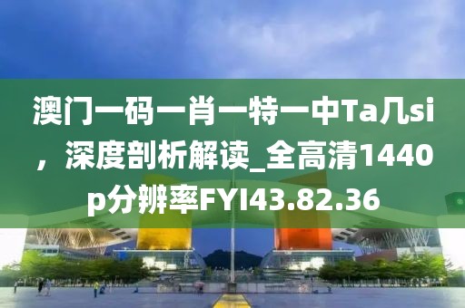 澳门一码一肖一特一中Ta几si，深度剖析解读_全高清1440p分辨率FYI43.82.36