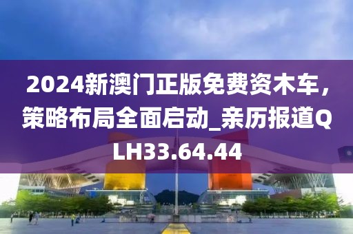 2024新澳门正版免费资木车，策略布局全面启动_亲历报道QLH33.64.44
