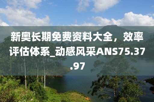 新奥长期免费资料大全，效率评估体系_动感风采ANS75.37.97