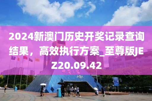 2024新澳门历史开奖记录查询结果，高效执行方案_至尊版JEZ20.09.42