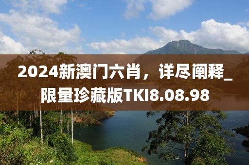 2024新澳门六肖，详尽阐释_限量珍藏版TKI8.08.98