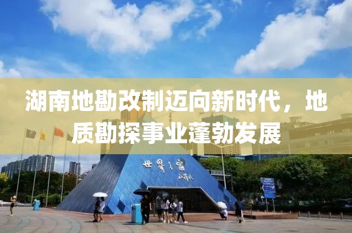 湖南地勘改制迈向新时代，地质勘探事业蓬勃发展