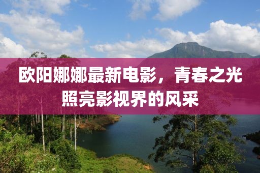 欧阳娜娜最新电影，青春之光照亮影视界的风采