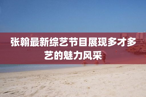 张翰最新综艺节目展现多才多艺的魅力风采