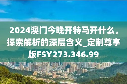 2024澳门今晚开特马开什么，探索解析的深层含义_定制尊享版FSY273.346.99