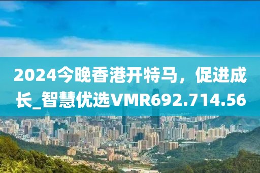2024今晚香港开特马，促进成长_智慧优选VMR692.714.56