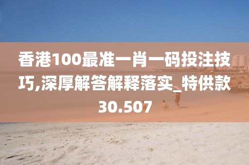 香港100最准一肖一码投注技巧,深厚解答解释落实_特供款30.507