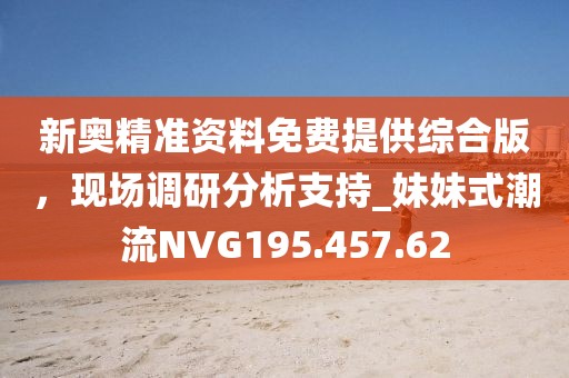 新奥精准资料免费提供综合版，现场调研分析支持_妹妹式潮流NVG195.457.62