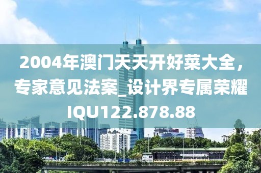 2004年澳门天天开好菜大全，专家意见法案_设计界专属荣耀IQU122.878.88
