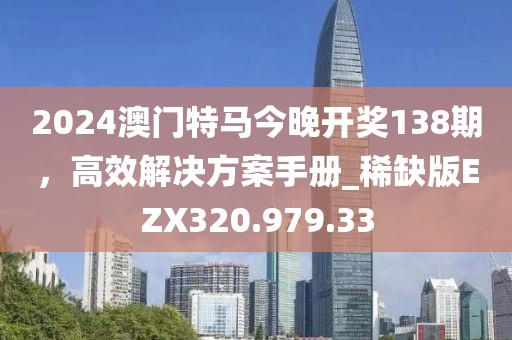 2024澳门特马今晚开奖138期，高效解决方案手册_稀缺版EZX320.979.33