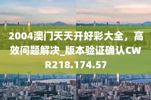 2004澳门天天开好彩大全，高效问题解决_版本验证确认CWR218.174.57