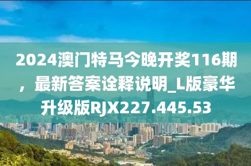 2024澳门特马今晚开奖116期，最新答案诠释说明_L版豪华升级版RJX227.445.53