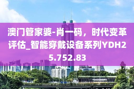 澳门管家婆-肖一码，时代变革评估_智能穿戴设备系列YDH25.752.83