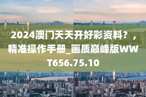 2024澳门天天开好彩资料？，精准操作手册_画质巅峰版WWT656.75.10
