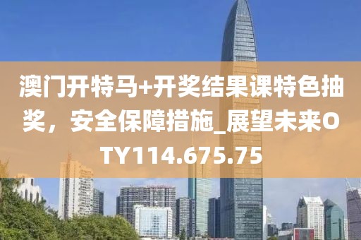 澳门开特马+开奖结果课特色抽奖，安全保障措施_展望未来OTY114.675.75