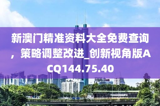 新澳门精准资料大全免费查询，策略调整改进_创新视角版ACQ144.75.40