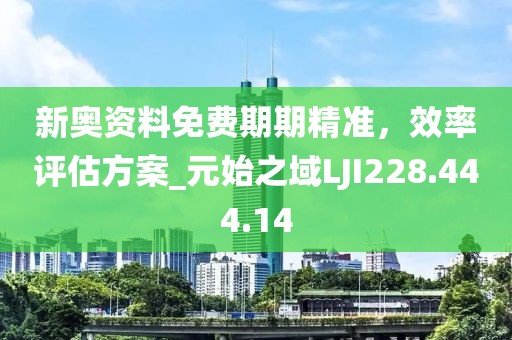 新奥资料免费期期精准，效率评估方案_元始之域LJI228.444.14
