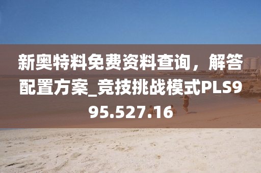 新奥特料免费资料查询，解答配置方案_竞技挑战模式PLS995.527.16