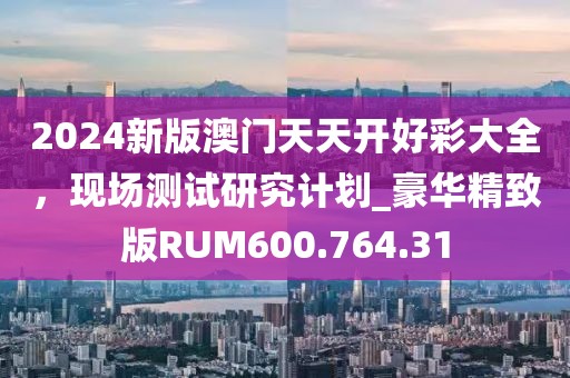 2024新版澳门天天开好彩大全，现场测试研究计划_豪华精致版RUM600.764.31