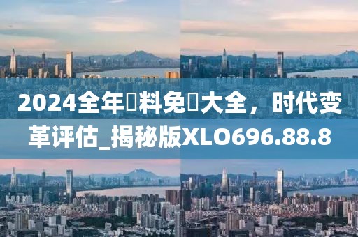 2024全年資料免費大全，时代变革评估_揭秘版XLO696.88.8