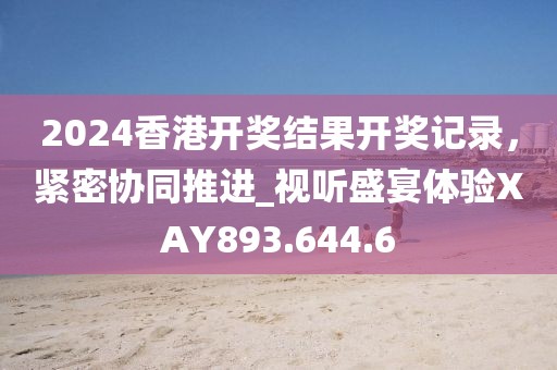 2024香港开奖结果开奖记录，紧密协同推进_视听盛宴体验XAY893.644.6