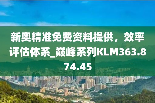 新奥精准免费资料提供，效率评估体系_巅峰系列KLM363.874.45