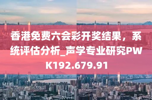 香港免费六会彩开奖结果，系统评估分析_声学专业研究PWK192.679.91