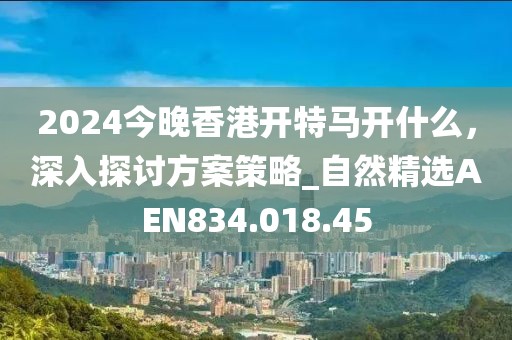 2024今晚香港开特马开什么，深入探讨方案策略_自然精选AEN834.018.45