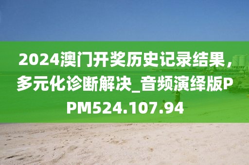 2024澳门开奖历史记录结果，多元化诊断解决_音频演绎版PPM524.107.94