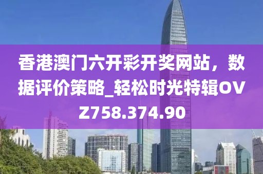 香港澳门六开彩开奖网站，数据评价策略_轻松时光特辑OVZ758.374.90