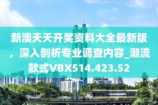 新澳天天开奖资料大全最新版，深入剖析专业调查内容_潮流款式VBX514.423.52