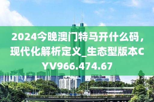 2024今晚澳门特马开什么码，现代化解析定义_生态型版本CYV966.474.67