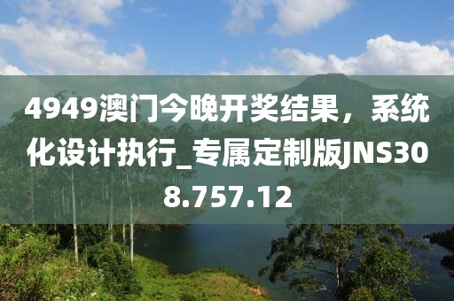 4949澳门今晚开奖结果，系统化设计执行_专属定制版JNS308.757.12