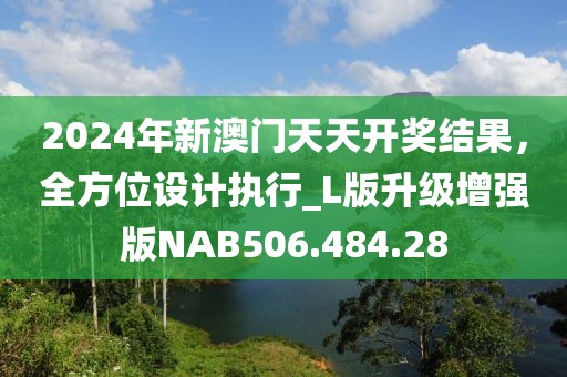 2024年新澳门天天开奖结果，全方位设计执行_L版升级增强版NAB506.484.28