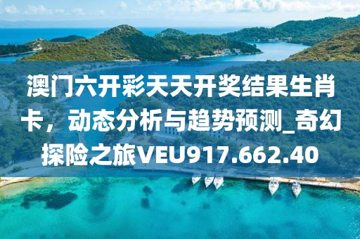 澳门六开彩天天开奖结果生肖卡，动态分析与趋势预测_奇幻探险之旅VEU917.662.40