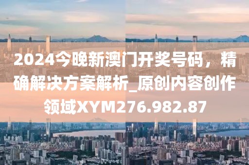 2024今晚新澳门开奖号码，精确解决方案解析_原创内容创作领域XYM276.982.87
