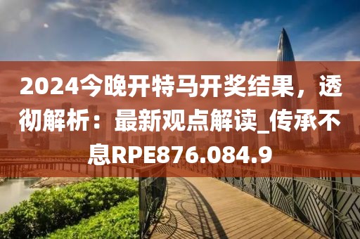 2024今晚开特马开奖结果，透彻解析：最新观点解读_传承不息RPE876.084.9