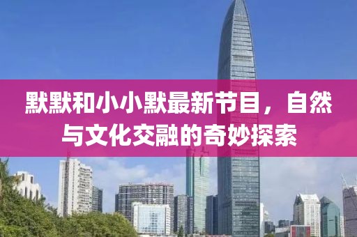 默默和小小默最新节目，自然与文化交融的奇妙探索