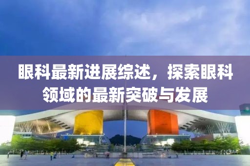 眼科最新进展综述，探索眼科领域的最新突破与发展