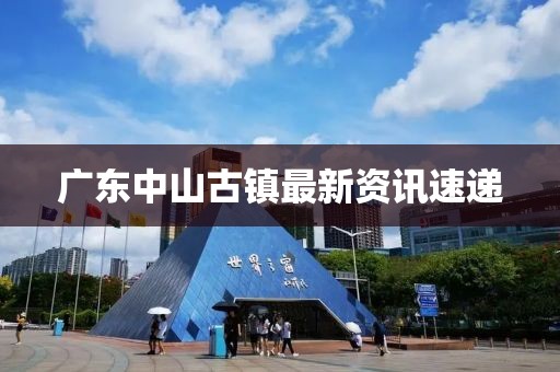 广东中山古镇最新资讯速递