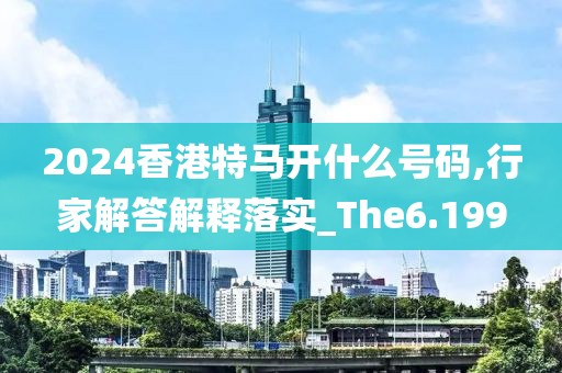 2024香港特马开什么号码,行家解答解释落实_The6.199