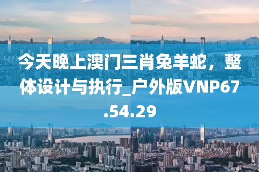 今天晚上澳门三肖兔羊蛇，整体设计与执行_户外版VNP67.54.29