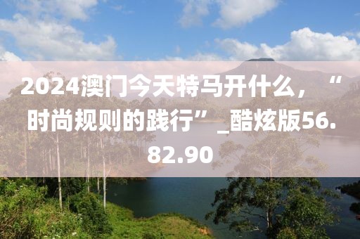 2024澳门今天特马开什么，“时尚规则的践行”_酷炫版56.82.90