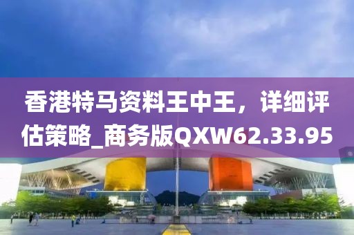 香港特马资料王中王，详细评估策略_商务版QXW62.33.95