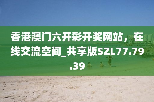 香港澳门六开彩开奖网站，在线交流空间_共享版SZL77.79.39